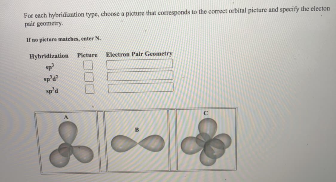 For each hybridization type, choose a picture that corresponds to the correct orbital picture and specify the electon
pair geometry.
If no picture matches, enter N.
Hybridization
Picture
Electron Pair Geometry
sp3
sp'd?
sp'd
