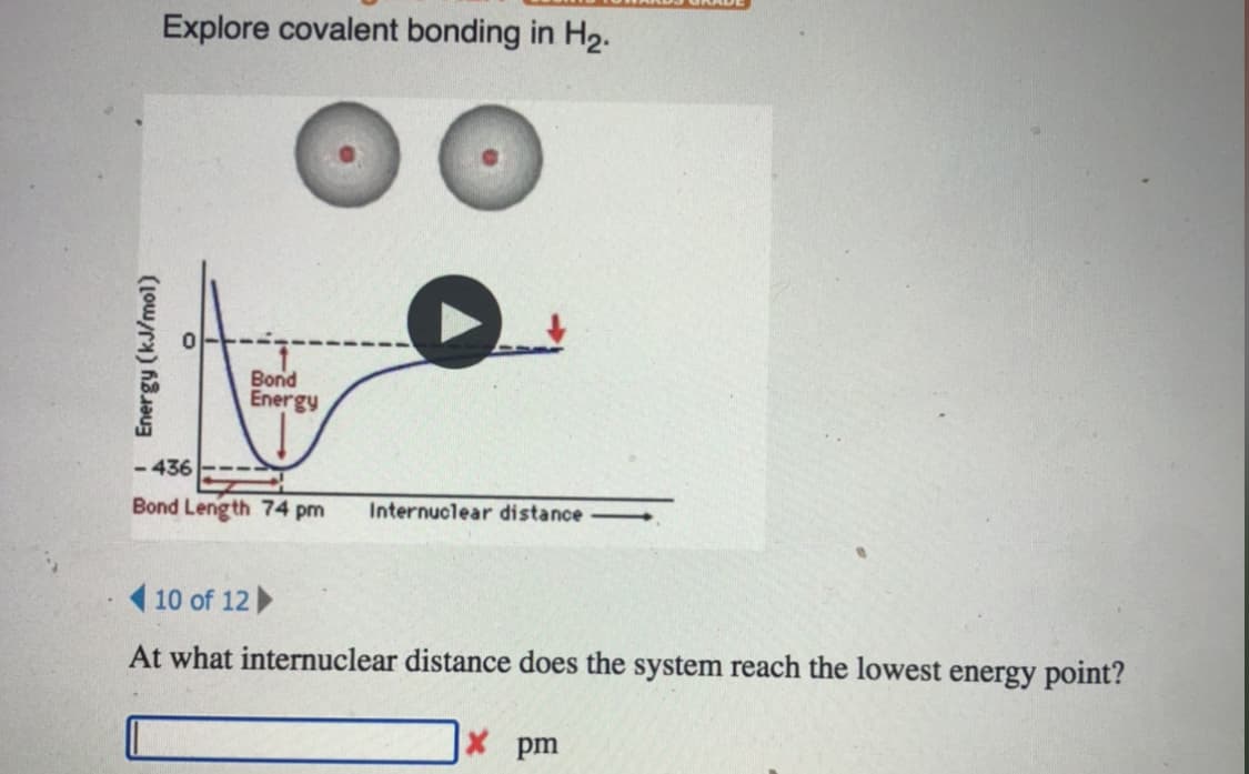 Explore covalent bonding in H2.
Bond
Energy
-436
Bond Leng th 74 pm
Internuclear distance -
( 10 of 12
At what internuclear distance does the system reach the lowest energy point?
pm
Energy (kJ/mol)
