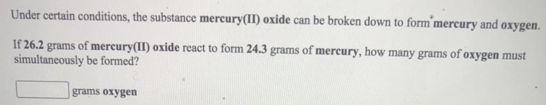 Under certain conditions, the substance mercury(II) oxide can be broken down to form mercury and oxygen.
If 26.2 grams of mercury(II) oxide react to form 24.3 grams of mercury, how many grams of oxygen must
simultaneously be formed?
grams oxygen

