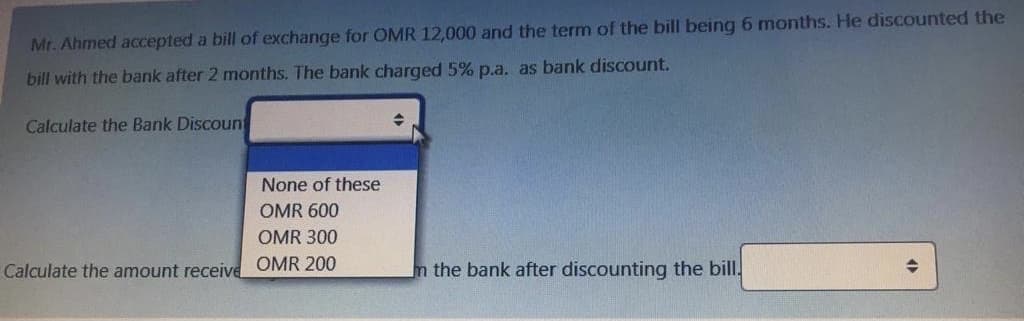 Mr. Ahmed accepted a bill of exchange for OMR 12,000 and the term of the bill being 6 months. He discounted the
bill with the bank after 2 months. The bank charged 5% p.a. as bank discount.
Calculate the Bank Discoun
None of these
OMR 600
OMR 300
Calculate the amount receive OMR 200
n the bank after discounting the bill.

