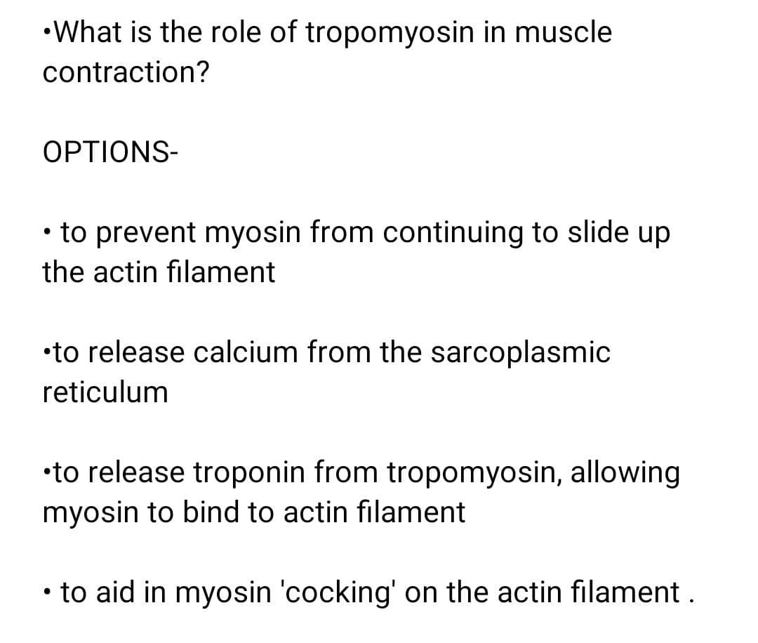 •What is the role of tropomyosin in muscle
contraction?
OPTIONS-
• to prevent myosin from continuing to slide up
the actin filament
•to release calcium from the sarcoplasmic
reticulum
•to release troponin from tropomyosin, allowing
myosin to bind to actin filament
• to aid in myosin 'cocking' on the actin filament.
