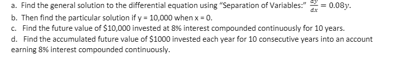 ay
a. Find the general solution to the differential equation using "Separation of Variables:"
dx
0.08y.
b. Then find the particular solution if y = 10,000 when x = 0.
c. Find the future value of $10,000 invested at 8% interest compounded continuously for 10 years.
d. Find the accumulated future value of $1000 invested each year for 10 consecutive years into an account
earning 8% interest compounded continuously.
