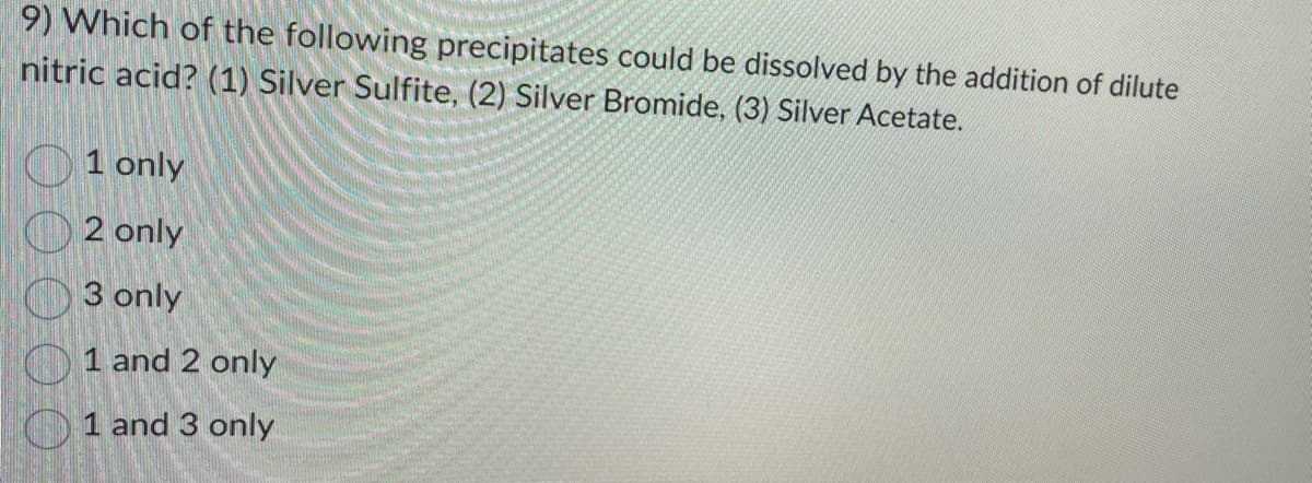 9) Which of the following precipitates could be dissolved by the addition of dilute
nitric acid? (1) Silver Sulfite, (2) Silver Bromide, (3) Silver Acetate.
1 only
2 only
3 only
1 and 2 only
1 and 3 only