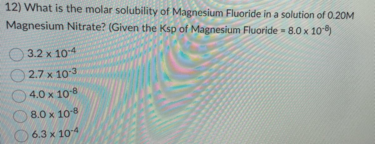 12) What is the molar solubility of Magnesium Fluoride in a solution of 0.20M
Magnesium Nitrate? (Given the Ksp of Magnesium Fluoride = 8.0 x 10-8)
3.2 x 10-4
2.7 x 10-3
4.0 x 10-8
8.0 x 10-8
6.3 x 10-4