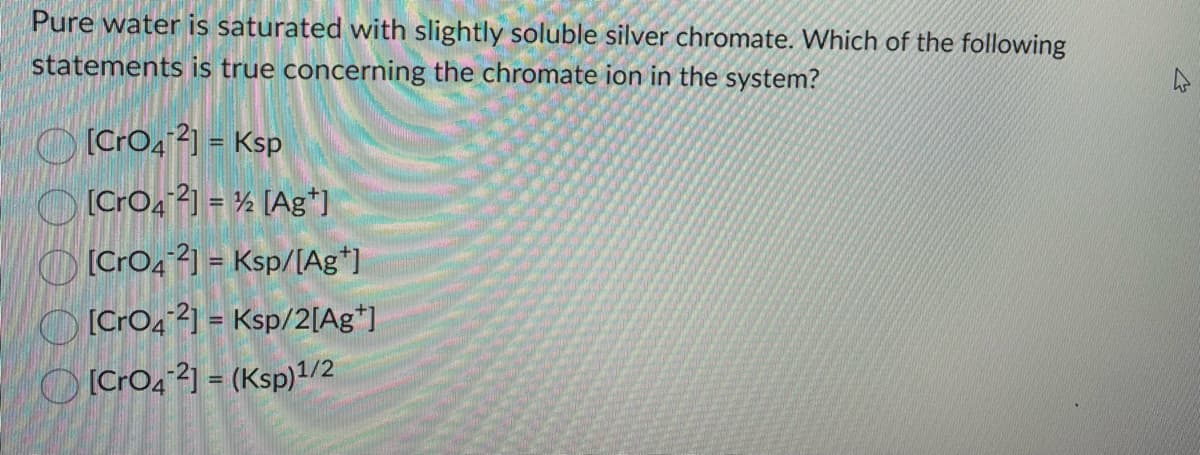Pure water is saturated with slightly soluble silver chromate. Which of the following
statements is true concerning the chromate ion in the system?
[CrO42] = Ksp
[CrO42] = ½ [Ag*]
[CrO42] = Ksp/[Ag+]
[CrO42] = Ksp/2[Ag*]
[CrO4-2] = (Ksp)1/2