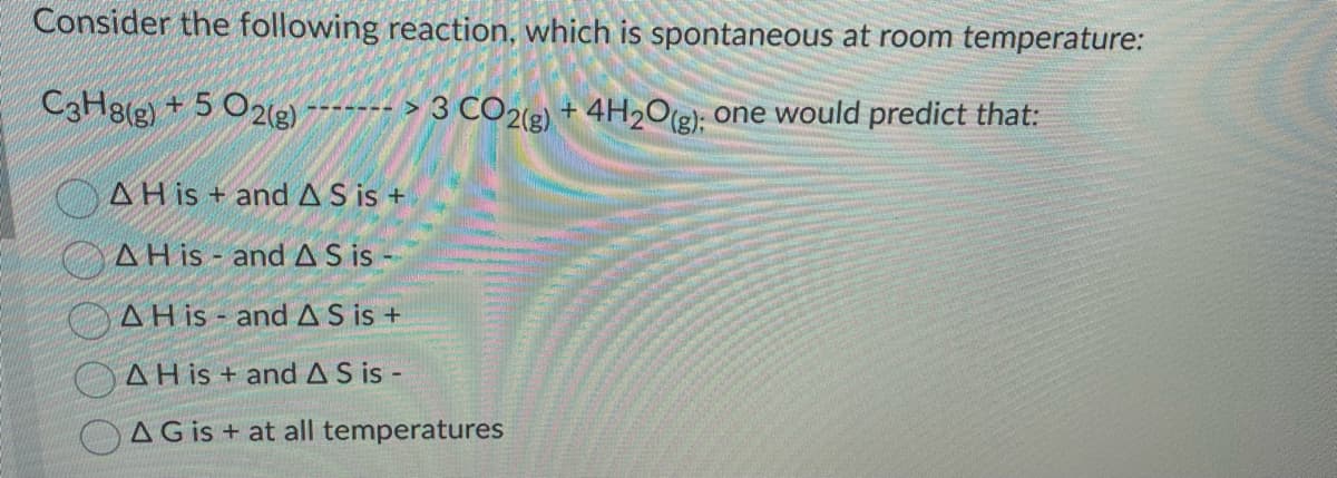 Consider the following reaction, which is spontaneous at room temperature:
C3H8(g) + 5O2(g) ¯¯¯¯¯¯¯- > 3 CO2(g) + 4H2O(g); one would predict that:
AH is + and AS is +
AH is and AS is
AH is and AS is +
A His+ and AS is -
AG is + at all temperatures