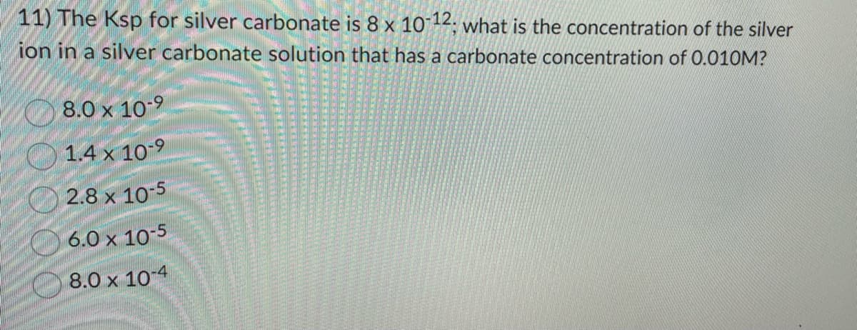 11) The Ksp for silver carbonate is 8 x 10-12; what is the concentration of the silver
ion in a silver carbonate solution that has a carbonate concentration of 0.010M?
8.0 x 10-9
1.4 x
10-⁹
2.8 x 10-5
6.0 x 10-5
8.0 x 10-4