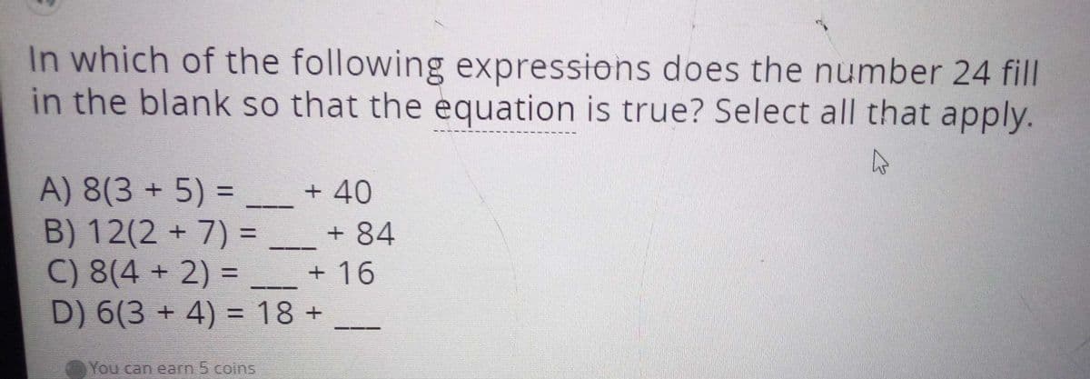 In which of the following expressions does the number 24 fill
in the blank so that the equation is true? Select all that apply.
A) 8(3 + 5) =
B) 12(2 +7) =
C) 8(4 + 2) =
D) 6(3 + 4) = 18 +
%3D
+ 40
+ 84
%3D
+ 16
You can earn 5 coins
