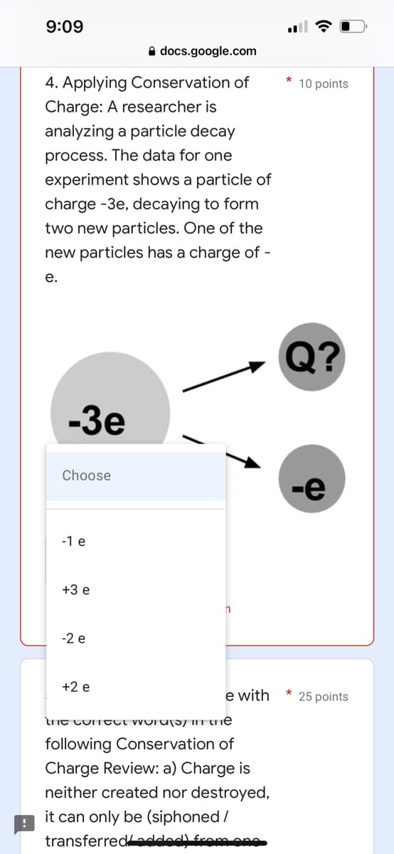 9:09
docs.google.com
4. Applying Conservation of
Charge: A researcher is
analyzing a particle decay
process. The data for one
experiment shows a particle of
charge -3e, decaying to form
two new particles. One of the
new particles has a charge of -
e.
-3e
Choose
-1 e
+3 e
n
-2 e
+2 e
e with
the correct words in the
following Conservation of
Charge Review: a) Charge is
neither created nor destroyed,
it can only be (siphoned/
transferred added) from one
10 points
Q?
-e
*
25 points