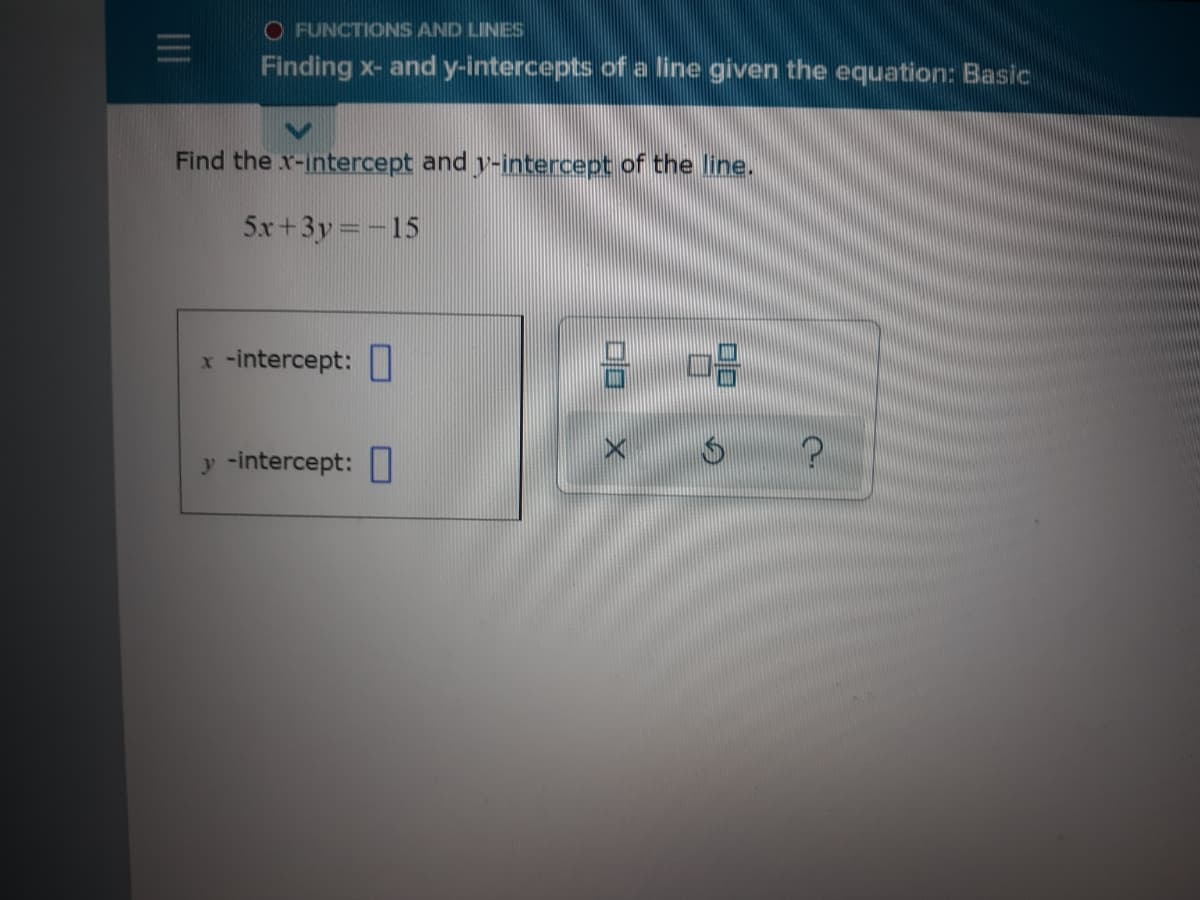 O FUNCTIONS AND LINES
Finding x- and y-intercepts ofa line given the equation: Basic
Find the x-intercept and y-intercept of the line.
5x+3y =-15
x -intercept:
y -intercept:
