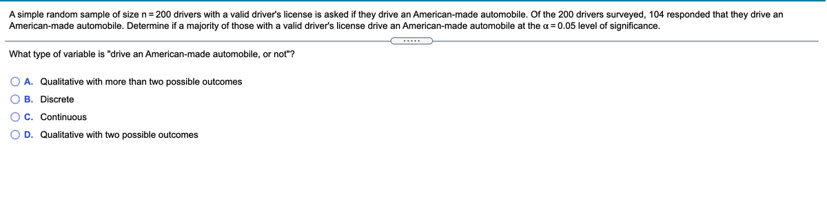 A simple random sample of size n = 200 drivers with a valid driver's license is asked if they drive an American-made automobile. Of the 200 drivers surveyed, 104 responded that they drive an
American-made automobile. Determine if a majority of those with a valid driver's license drive an American-made automobile at the a = 0.05 level of significance.
.....
What type of variable is "drive an American-made automobile, or not"?
A. Qualitative with more than two possible outcomes
B. Discrete
C. Continuous
D. Qualitative with two possible outcomes
