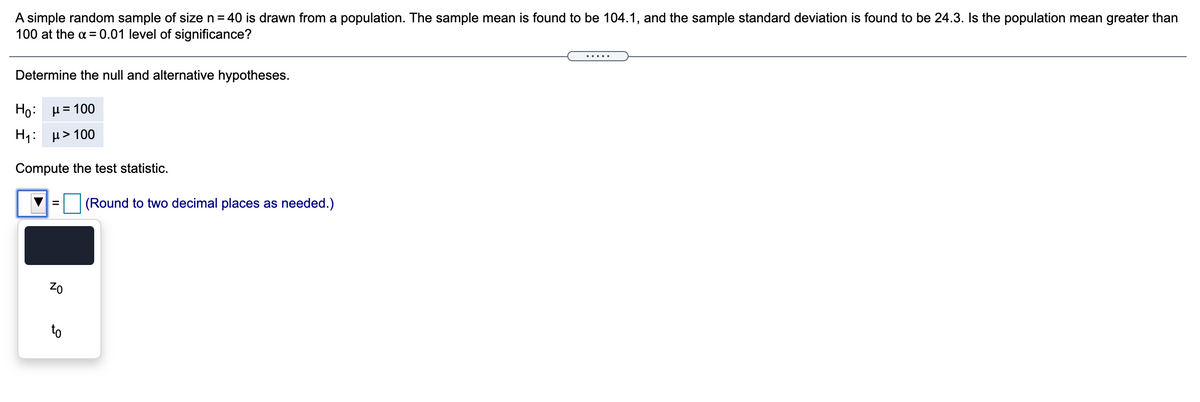 A simple random sample of size n = 40 is drawn from a population. The sample mean is found to be 104.1, and the sample standard deviation is found to be 24.3. Is the population mean greater than
100 at the a =0.01 level of significance?
.....
Determine the null and alternative hypotheses.
H0: μ= 100
H1: μ> 100
Compute the test statistic.
(Round to two decimal places as needed.)
%D
to
