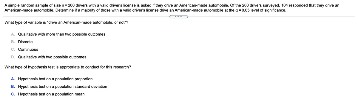 A simple random sample of size n = 200 drivers with a valid driver's license is asked if they drive an American-made automobile. Of the 200 drivers surveyed, 104 responded that they drive an
American-made automobile. Determine if a majority of those with a valid driver's license drive an American-made automobile at the a = 0.05 level of significance.
.....
What type of variable is "drive an American-made automobile, or not"?
A. Qualitative with more than two possible outcomes
B. Discrete
C. Continuous
D. Qualitative with two possible outcomes
What type of hypothesis test is appropriate to conduct for this research?
A. Hypothesis test on a population proportion
B. Hypothesis test on a population standard deviation
C. Hypothesis test on a population mean
