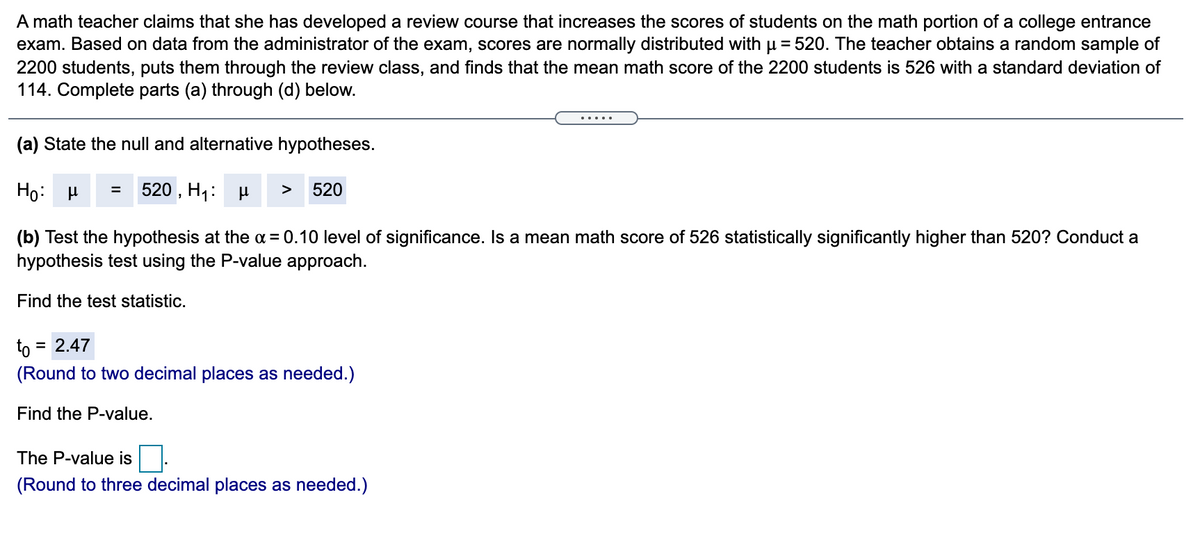 A math teacher claims that she has developed a review course that increases the scores of students on the math portion of a college entrance
exam. Based on data from the administrator of the exam, scores are normally distributed with µ = 520. The teacher obtains a random sample of
2200 students, puts them through the review class, and finds that the mean math score of the 2200 students is 526 with a standard deviation of
114. Complete parts (a) through (d) below.
.....
(a) State the null and alternative hypotheses.
520 , H1: H
520
=
>
(b) Test the hypothesis at the a = 0.10 level of significance. Is a mean math score of 526 statistically significantly higher than 520? Conduct a
hypothesis test using the P-value approach.
Find the test statistic.
to
= 2.47
(Round to two decimal places as needed.)
Find the P-value.
The P-value is
(Round to three decimal places as needed.)
