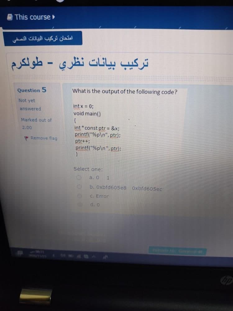 B This course
امتحان تركيب البيانات النصفی
ترکیب بیانات نظري - طولكرم
Question 5
What is the output of the following code?
Not yet
intx = 0;
void main()
{
int *const ptr = &x;
printf("%p\n", ptr);
answered
Marked out of
2.00
P Remove flag
ptr++;
printf("%p\n", ptr);
Select one:
a. 0
b. Oxbfd605e8
Oxbfd605ec
C. Error
d. o
T n oGiel
755
HONUTMI
