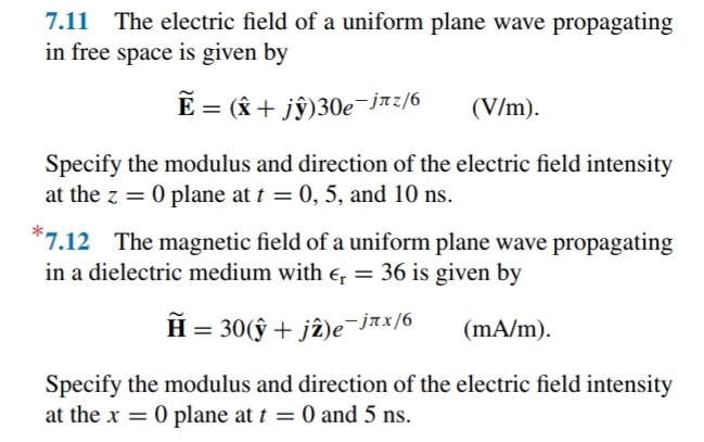 7.11 The electric field of a uniform plane wave propagating
in free space is given by
E = (& + jŷ)30e-jmz/6
(V/m).
Specify the modulus and direction of the electric field intensity
at the z = 0 plane at t = 0, 5, and 10 ns.
*7.12 The magnetic field of a uniform plane wave propagating
in a dielectric medium with e = 36 is given by
H = 30(ŷ + jî)e-jax/6
(mA/m).
Specify the modulus and direction of the electric field intensity
at the x = 0 plane at t = 0 and 5 ns.
