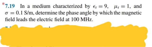 *7.19 In a medium characterized by e, = 9, µ; = 1, and
o = 0.1 S/m, determine the phase angle by which the magnetic
field leads the electric field at 100 MHz.
