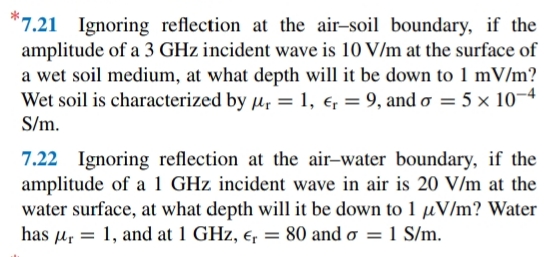 *7.21 Ignoring reflection at the air-soil boundary, if the
amplitude of a 3 GHz incident wave is 10 V/m at the surface of
a wet soil medium, at what depth will it be down to 1 mV/m?
Wet soil is characterized by µ, = 1, e = 9, and o = 5 × 10¬4
S/m.
7.22 Ignoring reflection at the air-water boundary, if the
amplitude of a 1 GHz incident wave in air is 20 V/m at the
water surface, at what depth will it be down to 1 µV/m? Water
has u, = 1, and at 1 GHz, e, = 80 and o = 1 S/m.
