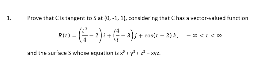 1.
Prove that C is tangent to S at (0, -1, 1), considering that C has a vector-valued function
3
G 2)i ( :); 1 coslt 2)k.
'4
R(t)
G-
3)j+ cos(t – 2) k,
- 00 <t < o0
-
4
and the surface S whose equation is x³ + y° + z° = xyz.
