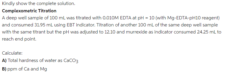 Kindly show the complete solution.
Complexometric Titration
A deep well sample of 100 mL was titrated with 0.010M EDTA at pH = 10 (with Mg-EDTA-pH10 reagent)
and consumed 31.95 mL using EBT indicator. Titration of another 100 mL of the same deep well sample
with the same titrant but the pH was adjusted to 12.10 and murrexide as indicator consumed 24.25 mL to
reach end point.
Calculate:
A) Total hardness of water as CaCO3
B) ppm of Ca and Mg
