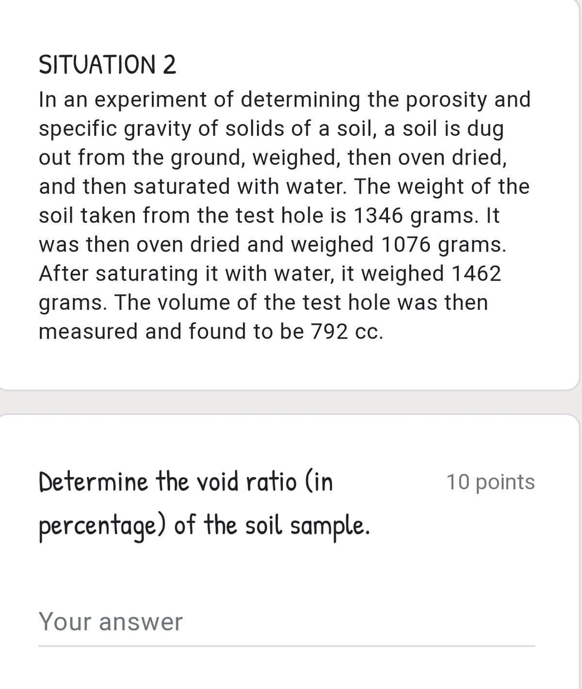 SITUATION 2
In an experiment of determining the porosity and
specific gravity of solids of a soil, a soil is dug
out from the ground, weighed, then oven dried,
and then saturated with water. The weight of the
soil taken from the test hole is 1346 grams. It
was then oven dried and weighed 1076 grams.
After saturating it with water, it weighed 1462
grams. The volume of the test hole was then
measured and found to be 792 cc.
Determine the void ratio (in
10 points
percentage) of the soil sample.
Your answer
