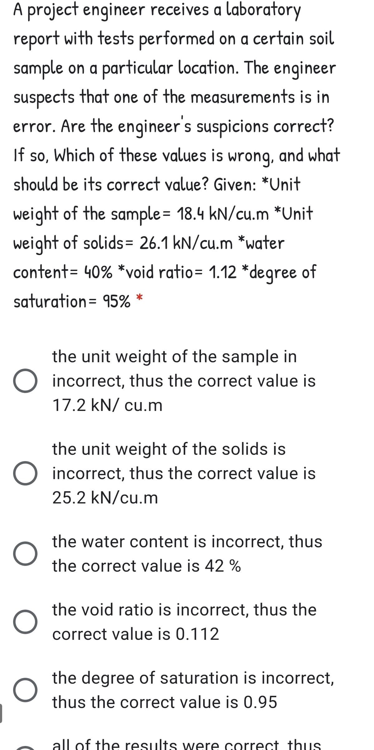A project engineer receives a laboratory
report with tests performed on a certain soil
sample on a particular location. The engineer
suspects that one of the measurements is in
error. Are the engineer's suspicions correct?
Which of these values is wrong, and what
If so,
so,
should be its correct value? Given: *Unit
weight of the sample= 18.4 kN/cu.m *Unit
weight of solids= 26.1 kN/cu.m *water
content= 40% *void ratio= 1.12 *degree of
saturation= 95% *
%3D
the unit weight of the sample in
O incorrect, thus the correct value is
17.2 kN/ cu.m
the unit weight of the solids is
O incorrect, thus the correct value is
25.2 kN/cu.m
the water content is incorrect, thus
the correct value is 42 %
the void ratio is incorrect, thus the
correct value is 0.112
the degree of saturation is incorrect,
thus the correct value is 0.95
all of the results were correct thuS
