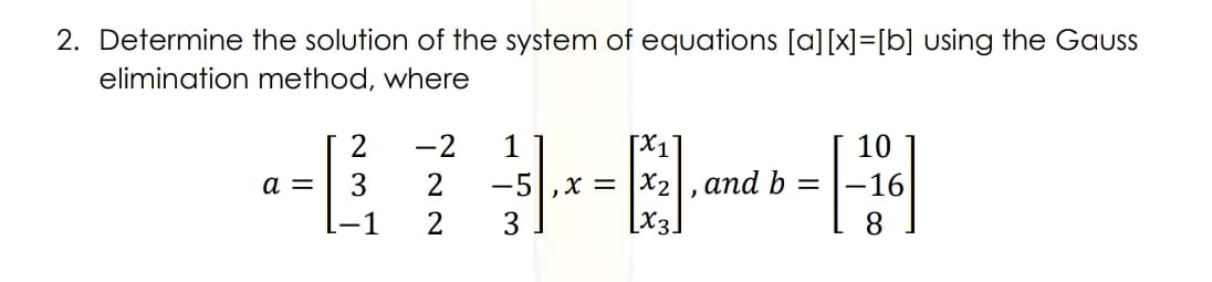 2. Determine the solution of the system of equations [a][x]=[b] using the Gaus
elimination method, where
-2
[X1
10
2
and b
-5|,x = |X2
[X3]
a =
-16
-1
8.
