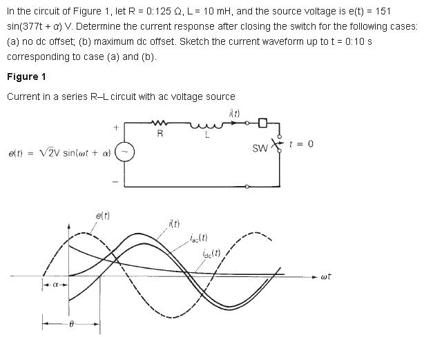 In the circuit of Figure 1, let R = 0:125 Q, L= 10 mH, and the source voltage is e(t) = 151
sin(377t + a) V. Deternine the current response after closing the switch for the following cases:
(a) no dc offset; (b) maximum dc offset. Sketch the current waveform up to t = 0:10 s
corresponding to case (a) and (b).
Figure 1
Current in a series R-L circuit with ac voltage source
R
V2V sin(wt + a)
Sw : = 0
elt)
elt)
wt
