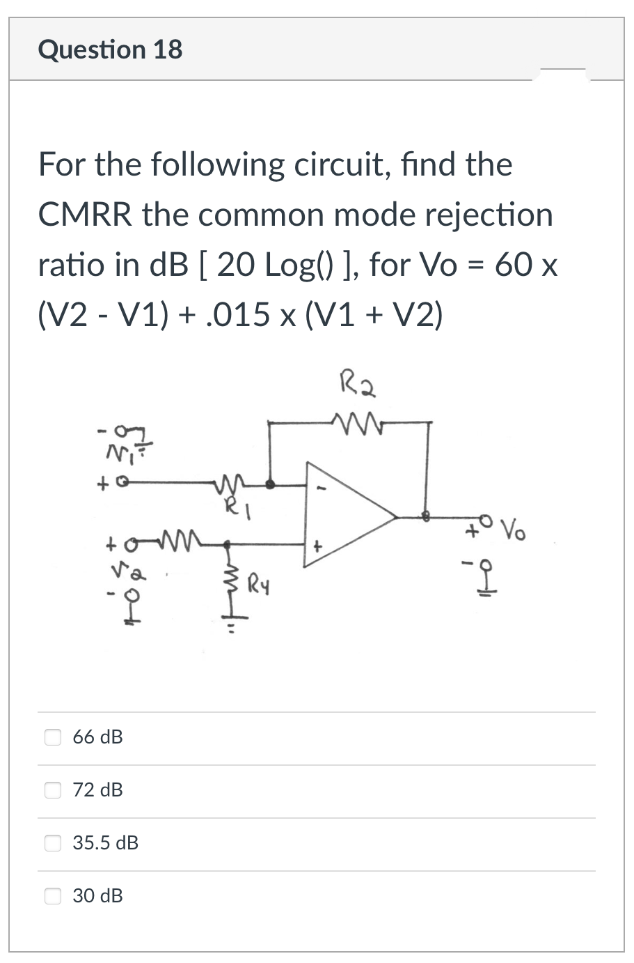 Question 18
For the following circuit, find the
CMRR the common mode rejection
ratio in dB [ 20 Log() ], for Vo = 60 x
(V2 - V1) + .015 x (V1 + V2)
R2
Ni
7° Vo
Ry
66 dB
72 dB
35.5 dB
O 30 dB
