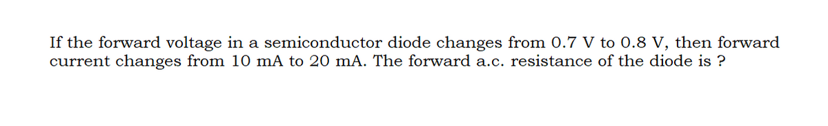 If the forward voltage in a semiconductor diode changes from 0.7 V to 0.8 V, then forward
current changes from 10 mA to 20 mA. The forward a.c. resistance of the diode is ?
