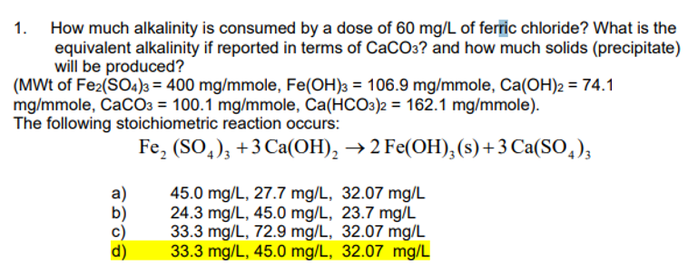 1. How much alkalinity is consumed by a dose of 60 mg/L of ferric chloride? What is the
equivalent alkalinity if reported in terms of CaCO3? and how much solids (precipitate)
will be produced?
(MWt of Fe2(SO4)3 = 400 mg/mmole, Fe(OH)3 = 106.9 mg/mmole, Ca(OH)2 = 74.1
mg/mmole, CaCO3 = 100.1 mg/mmole, Ca(HCO3)2 = 162.1 mg/mmole).
The following stoichiometric reaction occurs:
Fe₂(SO4)3 +3 Ca(OH)₂ → 2 Fe(OH)₂ (s) + 3 Ca(SO4)3
45.0 mg/L, 27.7 mg/L, 32.07 mg/L
24.3 mg/L, 45.0 mg/L, 23.7 mg/L
33.3 mg/L, 72.9 mg/L, 32.07 mg/L
33.3 mg/L, 45.0 mg/L, 32.07 mg/L