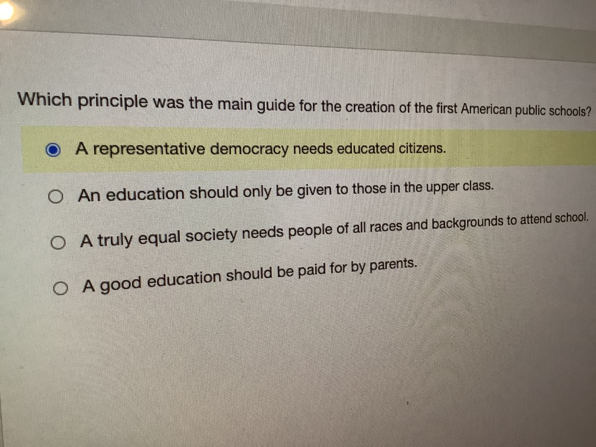 Which principle was the main guide for the creation of the first American public schools?
A representative democracy needs educated citizens.
O An education should only be given to those in the upper class.
O A truly equal society needs people of all races and backgrounds to attend school.
O A good education should be paid for by parents.
