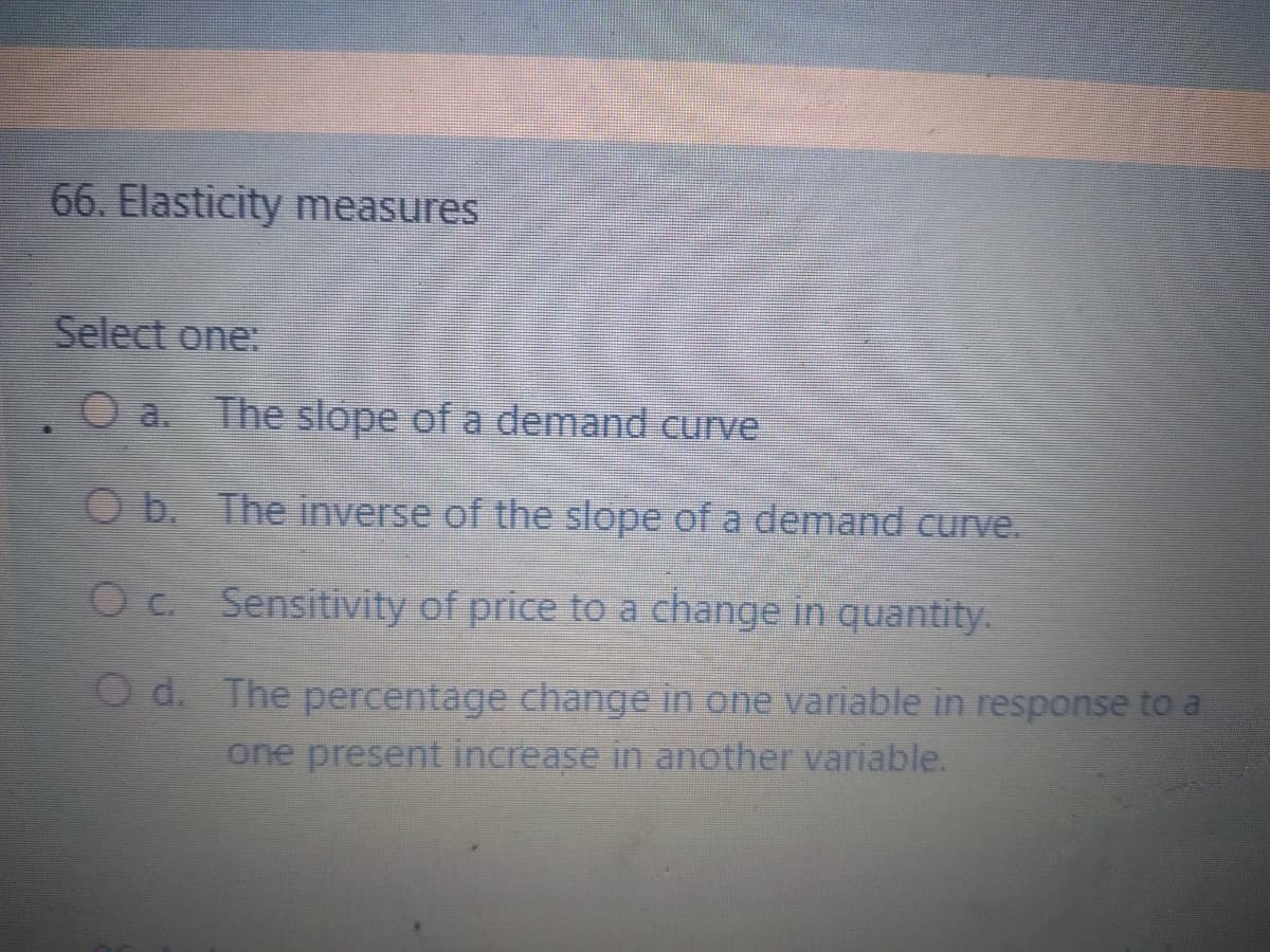 66. Elasticity measures
Select one:
O a. The slope of a demand curve
O b. The inverse of the slope of a demand curve.
Oc. Sensitivity of price to a change in quantity.
O d. The percentage change in one variable in response to a
one present increase in another variable.
