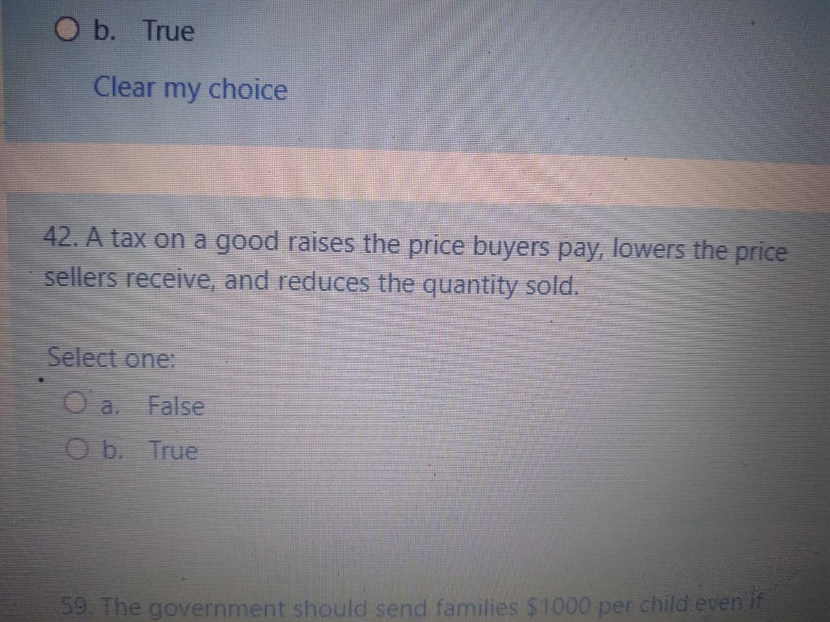 O b. True
Clear my choice
42. A tax on a good raises the price buyers pay, lowers the price
sellers receive, and reduces the quantity sold.
Select one:
O a. False
Ob. True
59. The government should send families $1000 per child even if

