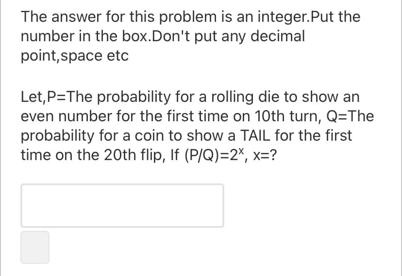 The answer for this problem is an integer.Put the
number in the box.Don't put any decimal
point,space etc
Let,P=The probability for a rolling die to show an
even number for the first time on 10th turn, Q=The
probability for a coin to show a TAIL for the first
time on the 20th flip, If (P/Q)=2X, x=?
