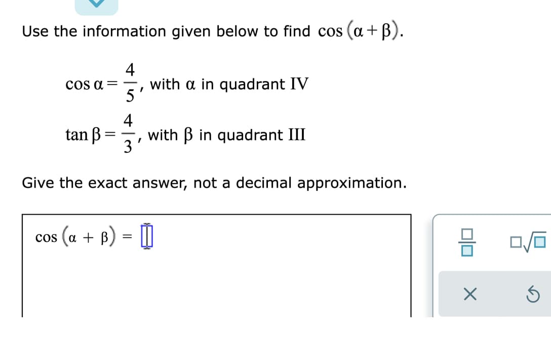 Use the information given below to find cos (a+B).
4
with a in quadrant IV
5'
cOs a = -
4
tan B
with B in quadrant III
3
|
Give the exact answer, not a decimal approximation.
cos
(a + B)
