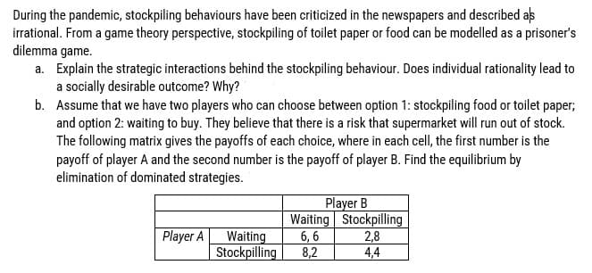 During the pandemic, stockpiling behaviours have been criticized in the newspapers and described as
irrational. From a game theory perspective, stockpiling of toilet paper or food can be modelled as a prisoner's
dilemma game.
a. Explain the strategic interactions behind the stockpiling behaviour. Does individual rationality lead to
a socially desirable outcome? Why?
b.
Assume that we have two players who can choose between option 1: stockpiling food or toilet paper;
and option 2: waiting to buy. They believe that there is a risk that supermarket will run out of stock.
The following matrix gives the payoffs of each choice, where in each cell, the first number is the
payoff of player A and the second number is the payoff of player B. Find the equilibrium by
elimination of dominated strategies.
Player B
Waiting Stockpilling
6,6 2,8
Player A
Waiting
Stockpilling 8,2
4,4