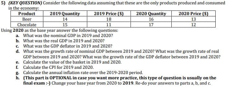 5) (KEY QUESTION) Consider the following data assuming that these are the only products produced and consumed
in the economy:
Product
2019 Quantity
2019 Price ($)
2020 Quantity
2020 Price ($)
14
18
16
13
Beer
Chocolate
15
11
17
12
Using 2020 as the base year answer the following questions:
a. What was the nominal GDP in 2019 and 2020?
b. What was the real GDP in 2019 and 2020?
c. What was the GDP deflator in 2019 and 2020?
d.
What was the growth rate of nominal GDP between 2019 and 2020? What was the growth rate of real
GDP between 2019 and 2020? What was the growth rate of the GDP deflator between 2019 and 2020?
e. Calculate the value of the basket in 2019 and 2020.
f. Calculate the CPI for 2019 and 2020.
g. Calculate the annual inflation rate over the 2019-2020 period.
h. (This part is OPTIONAL in case you want more practice, this type of question is usually on the
final exam :-) Change your base year from 2020 to 2019. Re-do your answers to parts a, b, and c.