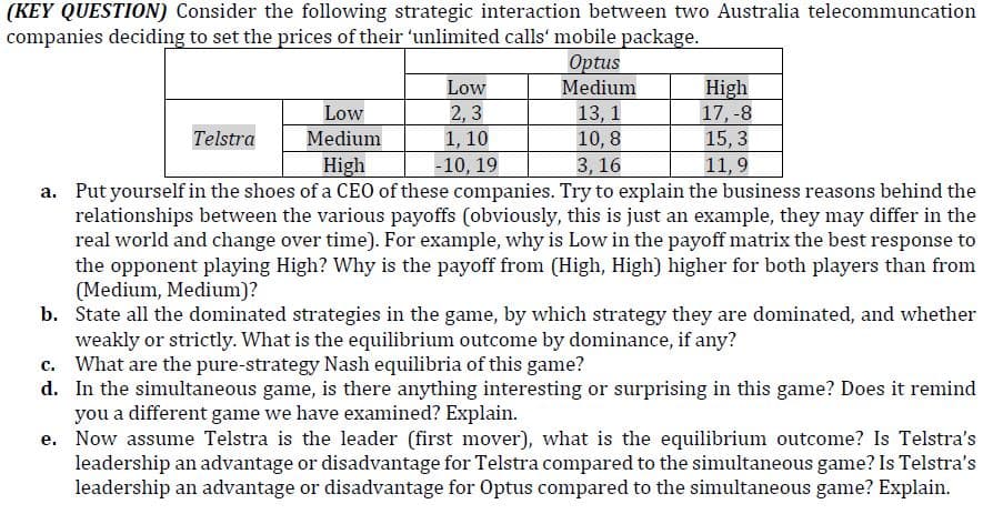 (KEY QUESTION) Consider the following strategic interaction between two Australia telecommuncation
companies deciding to set the prices of their 'unlimited calls' mobile package.
Optus
Low
Medium
High
17, -8
15, 3
11,9
Low
2, 3
1, 10
-10, 19
13, 1
10, 8
3, 16
Telstra
Medium
High
a. Put yourself in the shoes of a CEO of these companies. Try to explain the business reasons behind the
relationships between the various payoffs (obviously, this is just an example, they may differ in the
real world and change over time). For example, why is Low in the payoff matrix the best response to
the opponent playing High? Why is the payoff from (High, High) higher for both players than from
(Medium, Medium)?
b. State all the dominated strategies in the game, by which strategy they are dominated, and whether
weakly or strictly. What is the equilibrium outcome by dominance, if any?
c. What are the pure-strategy Nash equilibria of this game?
d. In the simultaneous game, is there anything interesting or surprising in this game? Does it remind
you a different game we have examined? Explain.
e. Now assume Telstra is the leader (first mover), what is the equilibrium outcome? Is Telstra's
leadership an advantage or disadvantage for Telstra compared to the simultaneous game? Is Telstra's
leadership an advantage or disadvantage for Optus compared to the simultaneous game? Explain.
