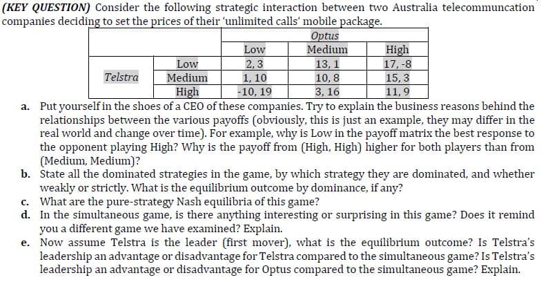 (KEY QUESTION) Consider the following strategic interaction between two Australia telecommuncation
companies deciding to set the prices of their 'unlimited calls' mobile package.
Optus
Medium
Low
High
2, 3
1, 10
Low
13, 1
17, -8
Telstra
Medium
10, 8
15, 3
High
-10, 19
3, 16
11,9
a. Put yourself in the shoes of a CEO of these companies. Try to explain the business reasons behind the
relationships between the various payoffs (obviously, this is just an example, they may differ in the
real world and change over time). For example, why is Low in the payoff matrix the best response to
the opponent playing High? Why is the payoff from (High, High) higher for both players than from
(Medium, Medium)?
b. State all the dominated strategies in the game, by which strategy they are dominated, and whether
weakly or strictly. What is the equilibrium outcome by dominance, if any?
c. What are the pure-strategy Nash equilibria of this game?
d. In the simultaneous game, is there anything interesting or surprising in this game? Does it remind
you a different game we have examined? Explain.
e. Now assume Telstra is the leader (first mover), what is the equilibrium outcome? Is Telstra's
leadership an advantage or disadvantage for Telstra compared to the simultaneous game? Is Telstra's
leadership an advantage or disadvantage for Optus compared to the simultaneous game? Explain.
