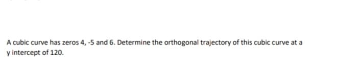 A cubic curve has zeros 4, -5 and 6. Determine the orthogonal trajectory of this cubic curve at a
y intercept of 120.
