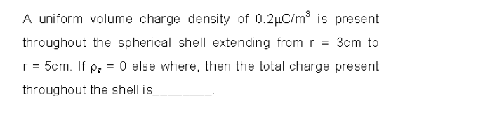 A uniform volume charge density of 0.2µC/m is present
throughout the spherical shell extending from r = 3cm to
r = 5cm. If p, = 0 else where, then the total charge present
throughout the shell is

