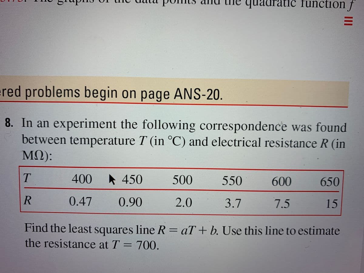 qua
quadratic function f
red problems begin on page ANS-20.
8. In an experiment the following correspondence was found
between temperature T (in °C) and electrical resistance R (in
MQ):
T.
400
A 450
500
550
600
650
0.47
0.90
2.0
3.7
7.5
15
Find the least squares line R= aT+ b. Use this line to estimate
the resistance at T = 700.
