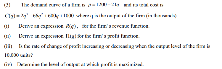(3)
The demand curve of a firm is p=1200– 21q and its total cost is
C(q) = 2q° – 66q² +600q +1000 where q is the output of the firm (in thousands).
Derive an expression R(q), for the firm' s revenue function.
(i)
(ii)
Derive an expression II(g) for the firm' s profit function.
(iii) Is the rate of change of profit increasing or decreasing when the output level of the firm is
10,000 units?
(iv) Determine the level of output at which profit is maximized.
