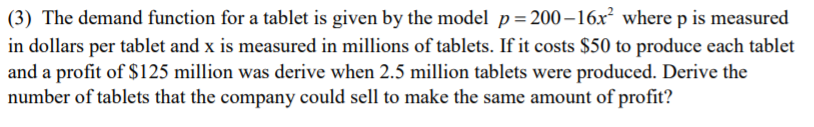 (3) The demand function for a tablet is given by the model p= 200 –16x² where p is measured
in dollars per tablet and x is measured in millions of tablets. If it costs $50 to produce each tablet
and a profit of $125 million was derive when 2.5 million tablets were produced. Derive the
number of tablets that the company could sell to make the same amount of profit?
