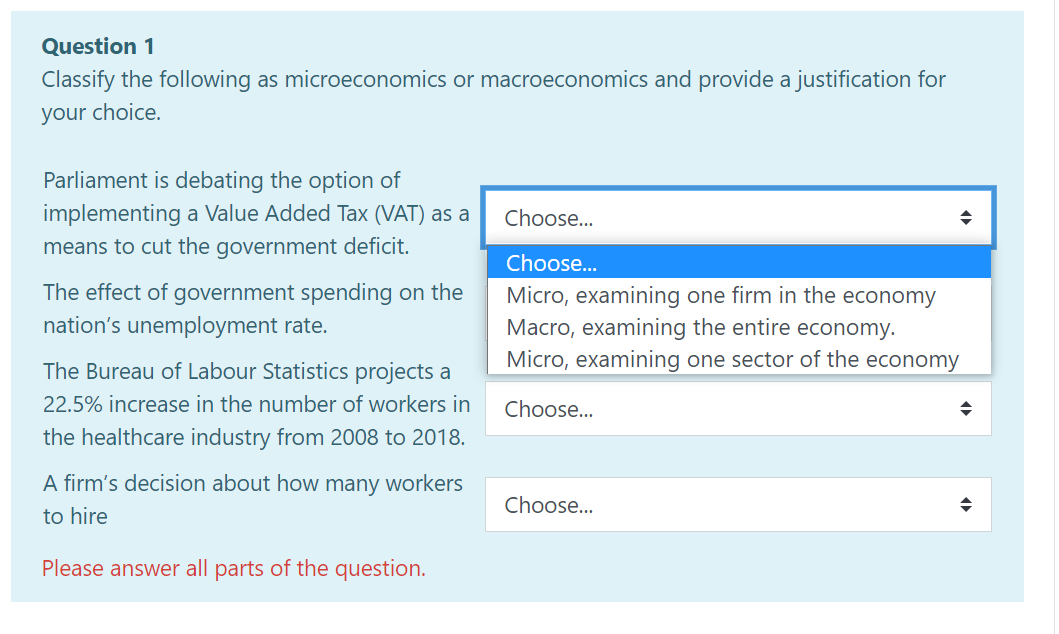 Question 1
Classify the following as microeconomics or macroeconomics and provide a justification for
your choice.
Parliament is debating the option of
implementing a Value Added Tax (VAT) as a
means to cut the government deficit.
Choose...
Choose...
The effect of government spending on the
nation's unemployment rate.
Micro, examining one firm in the economy
Macro, examining the entire economy.
Micro, examining one sector of the economy
The Bureau of Labour Statistics projects a
22.5% increase in the number of workers in
Choose...
the healthcare industry from 2008 to 2018.
A firm's decision about how many workers
Choose...
to hire
Please answer all parts of the question.
