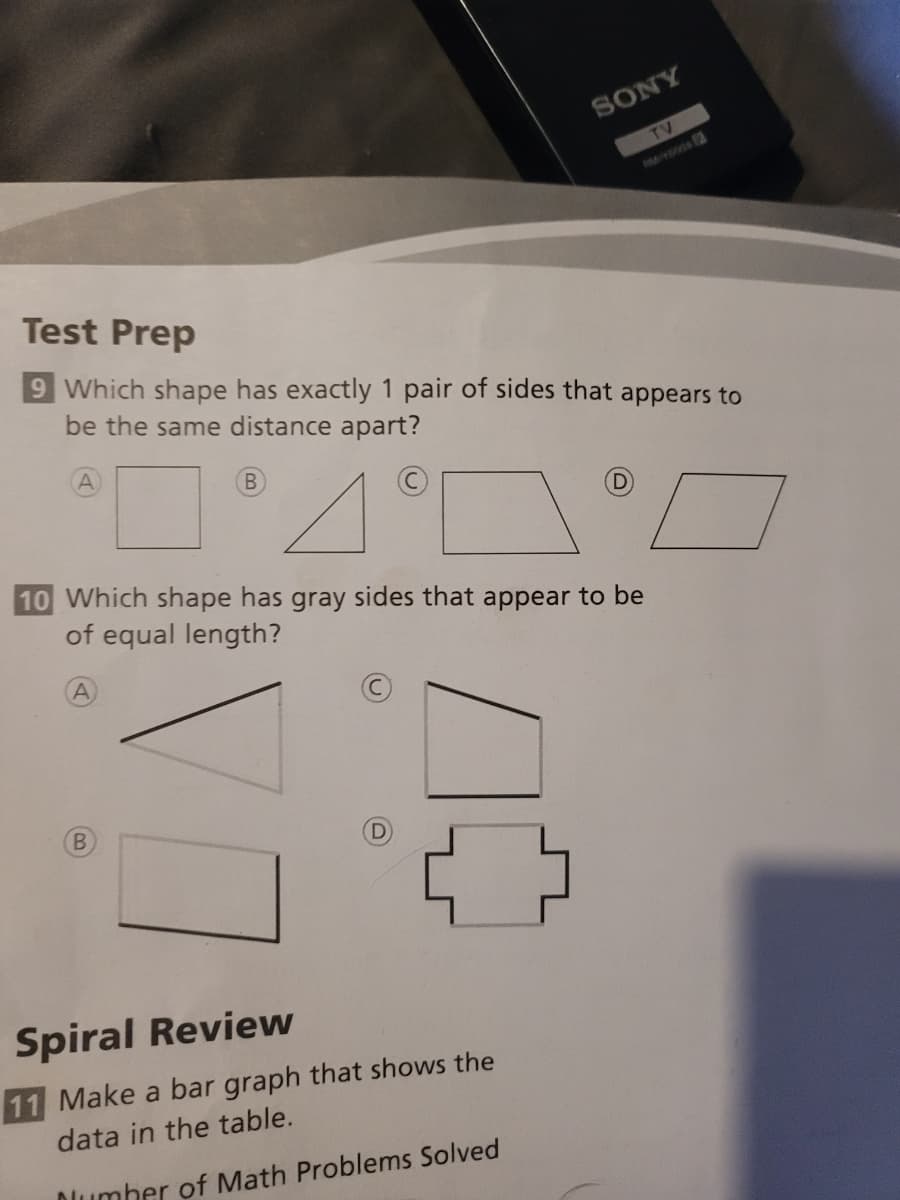 SONY
TV
Test Prep
9 Which shape has exactly 1 pair of sides that appears to
be the same distance apart?
B
D.
10 Which shape has gray sides that appear to be
of equal length?
A
Spiral Review
11 Make a bar graph that shows the
data in the table.
Dumber of Math Problems Solved
B)
