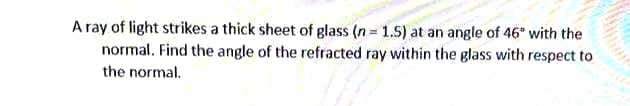 A ray of light strikes a thick sheet of glass (n= 1.5) at an angle of 46" with the
normal. Find the angle of the refracted ray within the glass with respect to
the normal.
