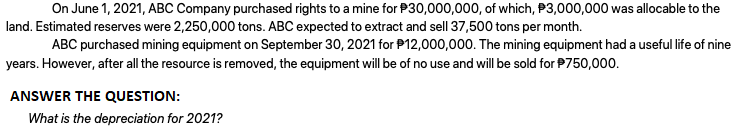 On June 1, 2021, ABC Company purchased rights to a mine for P30,000,000, of which, P3,000,000 was allocable to the
land. Estimated reserves were 2,250,000 tons. ABC expected to extract and sell 37,500 tons per month.
ABC purchased mining equipment on September 30, 2021 for P12,000,000. The mining equipment had a useful life of nine
years. However, after all the resource is removed, the equipment will be of no use and will be sold for P750,000.
ANSWER THE QUESTION:
What is the depreciation for 2021?
