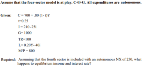 Assume that the four-sector model is at play. C+I+G. All expenditures are autonomous.
Given: C=700 + .80 (1- t)Y
-0.25
1-210-75i
G= 1000
TR-100
L-0.20Y- 40i
M/P = 800
Required: Assuming that the fourth sector is included with an autonomous NX of 250, what
happens to equilibrium income and interest rate?
